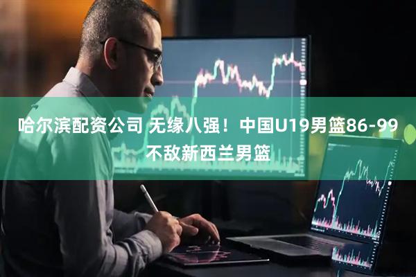 哈尔滨配资公司 无缘八强！中国U19男篮86-99不敌新西兰男篮