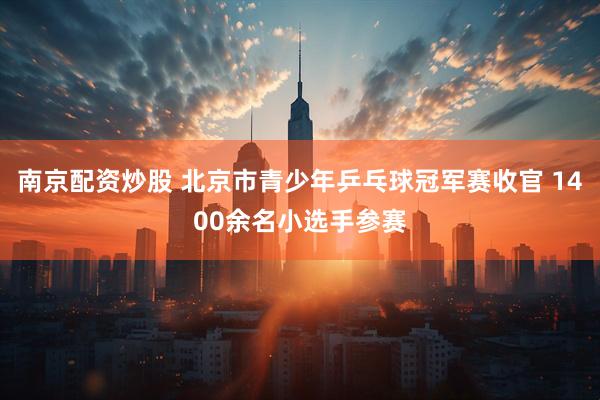 南京配资炒股 北京市青少年乒乓球冠军赛收官 1400余名小选手参赛