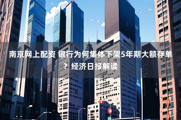 南京网上配资 银行为何集体下架5年期大额存单？经济日报解读