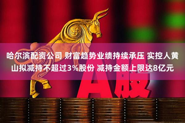 哈尔滨配资公司 财富趋势业绩持续承压 实控人黄山拟减持不超过3%股份 减持金额上限达8亿元