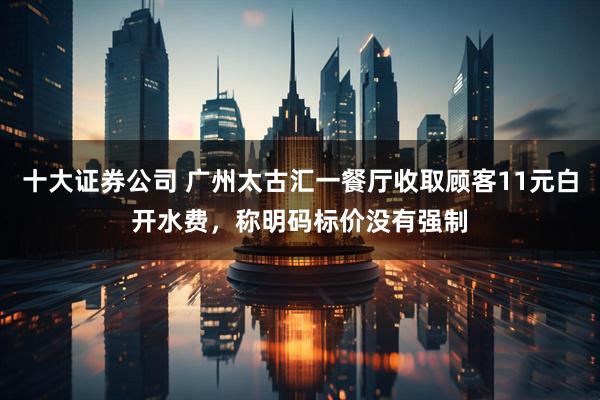 十大证券公司 广州太古汇一餐厅收取顾客11元白开水费，称明码标价没有强制