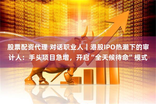 股票配资代理 对话职业人｜港股IPO热潮下的审计人：手头项目急增，开启“全天候待命”模式