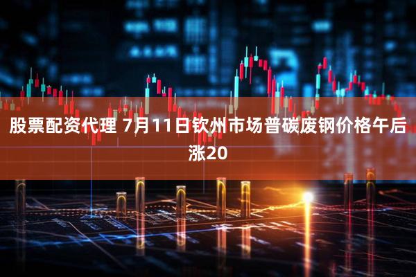 股票配资代理 7月11日钦州市场普碳废钢价格午后涨20