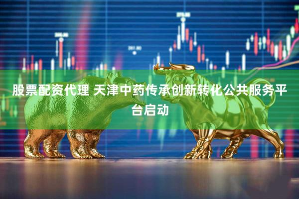 股票配资代理 天津中药传承创新转化公共服务平台启动
