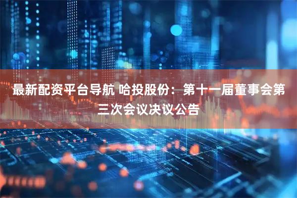 最新配资平台导航 哈投股份：第十一届董事会第三次会议决议公告
