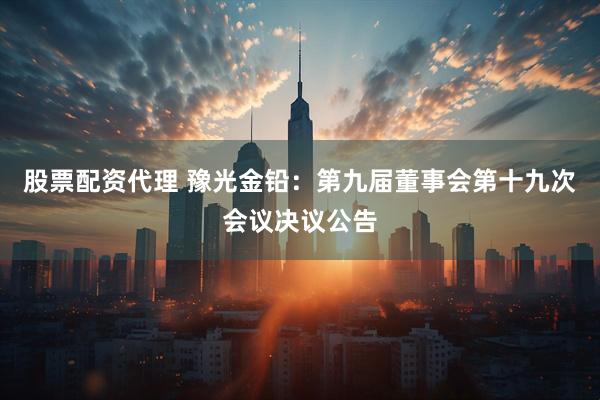 股票配资代理 豫光金铅：第九届董事会第十九次会议决议公告