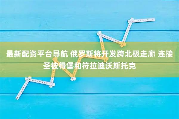 最新配资平台导航 俄罗斯将开发跨北极走廊 连接圣彼得堡和符拉迪沃斯托克