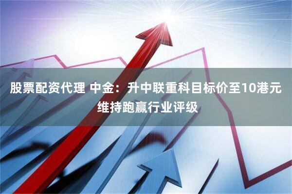 股票配资代理 中金：升中联重科目标价至10港元 维持跑赢行业评级