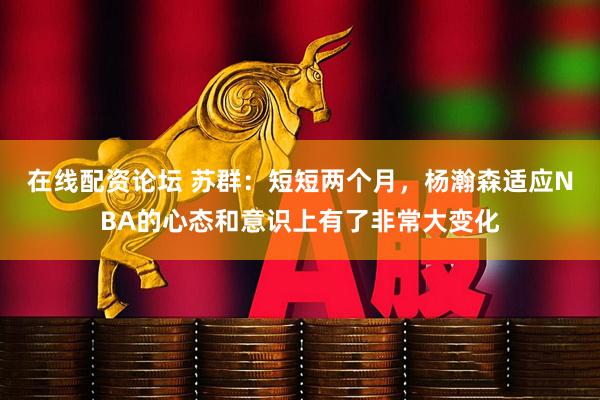 在线配资论坛 苏群：短短两个月，杨瀚森适应NBA的心态和意识上有了非常大变化