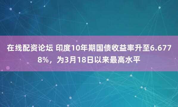 在线配资论坛 印度10年期国债收益率升至6.6778%，为3月18日以来最高水平