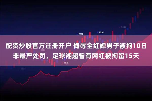 配资炒股官方注册开户 侮辱全红婵男子被拘10日非最严处罚,足球湘超曾有网红被拘留15天