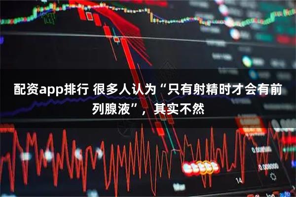 配资app排行 很多人认为“只有射精时才会有前列腺液”，其实不然
