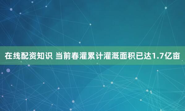 在线配资知识 当前春灌累计灌溉面积已达1.7亿亩