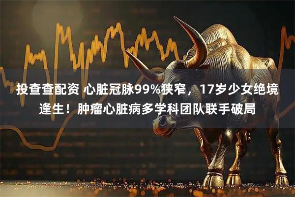 投查查配资 心脏冠脉99%狭窄，17岁少女绝境逢生！肿瘤心脏病多学科团队联手破局