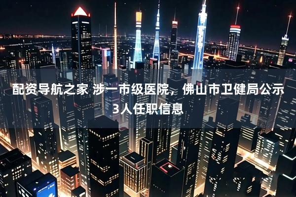 配资导航之家 涉一市级医院，佛山市卫健局公示3人任职信息