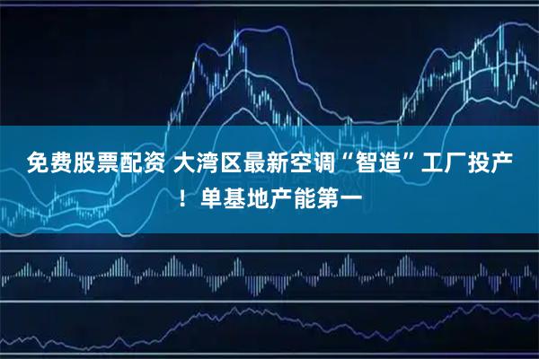 免费股票配资 大湾区最新空调“智造”工厂投产！单基地产能第一