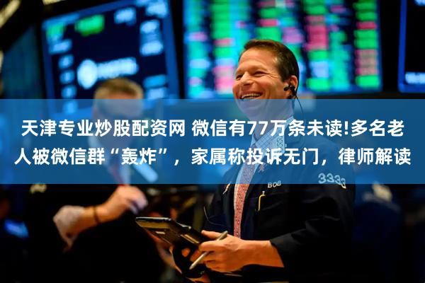 天津专业炒股配资网 微信有77万条未读!多名老人被微信群“轰炸”，家属称投诉无门，律师解读