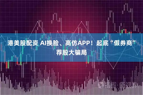 港美股配资 AI换脸、高仿APP！起底“假券商”荐股大骗局
