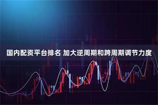 国内配资平台排名 加大逆周期和跨周期调节力度